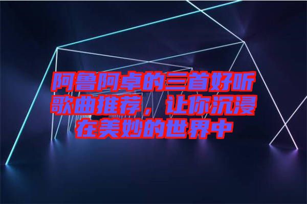 阿魯阿卓的三首好聽(tīng)歌曲推薦，讓你沉浸在美妙的世界中