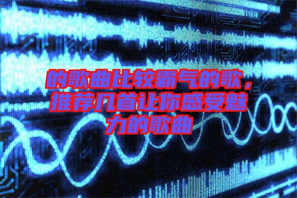 的歌曲比較霸氣的歌，推薦幾首讓你感受魅力的歌曲