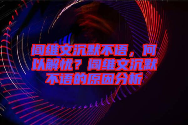 閻維文沉默不語，何以解憂？閻維文沉默不語的原因分析