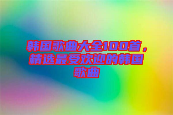 韓國歌曲大全100首，精選最受歡迎的韓國歌曲