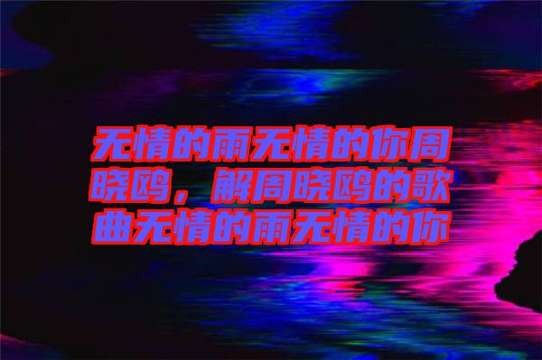 無(wú)情的雨無(wú)情的你周曉鷗，解周曉鷗的歌曲無(wú)情的雨無(wú)情的你