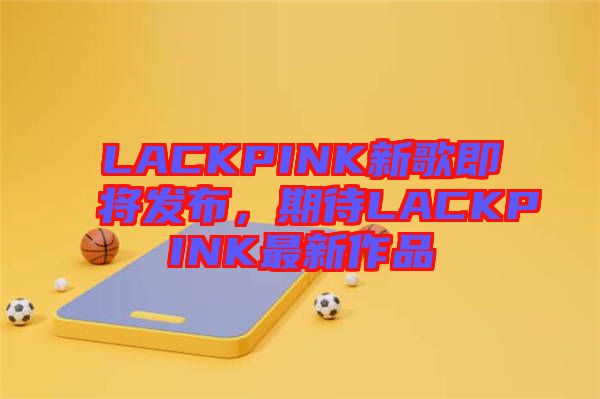 LACKPINK新歌即將發(fā)布，期待LACKPINK最新作品