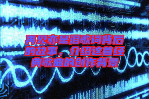 再見亦是淚歌詞背后的故事，介紹這首經(jīng)典歌曲的創(chuàng)作背景