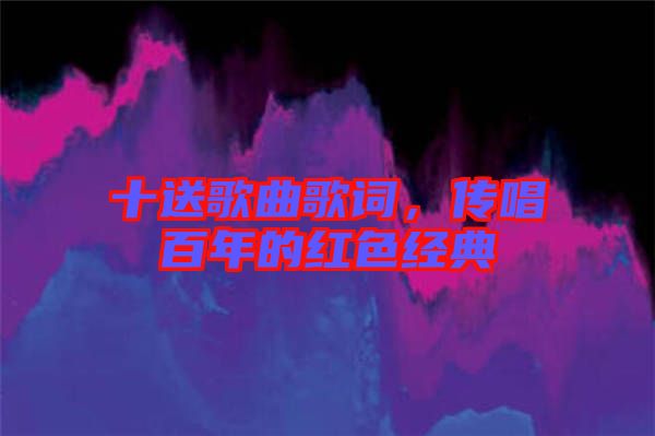 十送歌曲歌詞，傳唱百年的紅色經(jīng)典