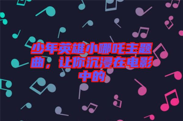 少年英雄小哪吒主題曲，讓你沉浸在電影中的