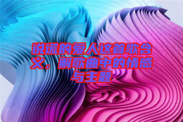 說謊的愛人這首歌含義，解歌曲中的情感與主題