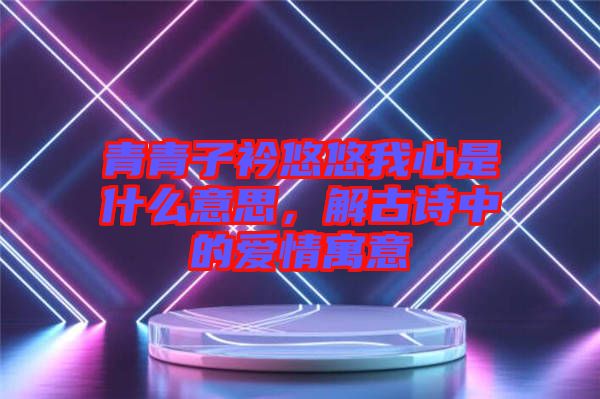 青青子衿悠悠我心是什么意思，解古詩(shī)中的愛情寓意