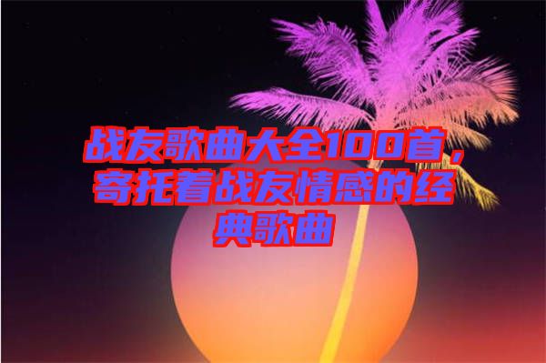 戰(zhàn)友歌曲大全100首，寄托著戰(zhàn)友情感的經(jīng)典歌曲