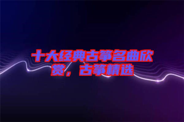 十大經(jīng)典古箏名曲欣賞，古箏精選