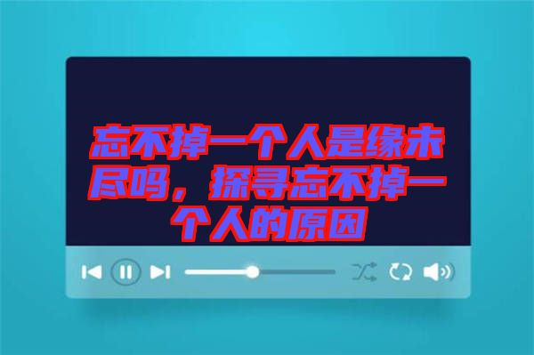 忘不掉一個(gè)人是緣未盡嗎，探尋忘不掉一個(gè)人的原因