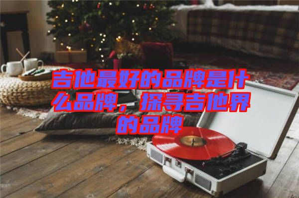 吉他最好的品牌是什么品牌，探尋吉他界的品牌