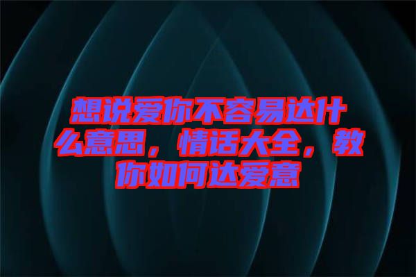 想說愛你不容易達(dá)什么意思，情話大全，教你如何達(dá)愛意