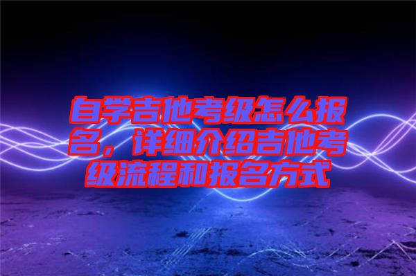 自學(xué)吉他考級怎么報名，詳細介紹吉他考級流程和報名方式