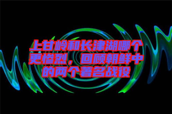 上甘嶺和長津湖哪個(gè)更慘烈，回顧朝鮮中的兩個(gè)著名戰(zhàn)役