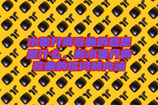 水墨丹青歌曲的意思是什么，解水墨丹青歌曲的歌詞和內(nèi)涵