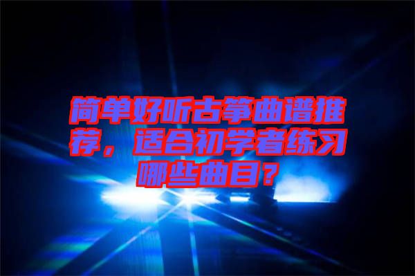 簡(jiǎn)單好聽(tīng)古箏曲譜推薦，適合初學(xué)者練習(xí)哪些曲目？