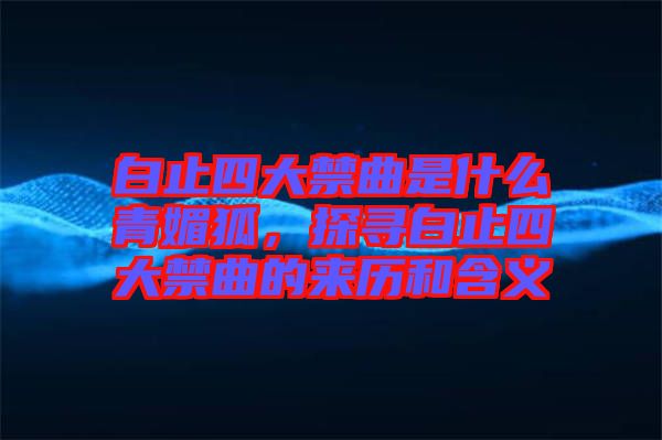 白止四大禁曲是什么青媚狐，探尋白止四大禁曲的來歷和含義