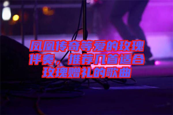 鳳凰傳奇等愛的玫瑰伴奏，推薦幾首適合玫瑰贈(zèng)禮的歌曲