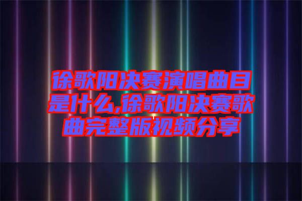 徐歌陽決賽演唱曲目是什么,徐歌陽決賽歌曲完整版視頻分享