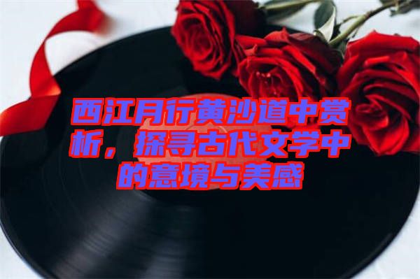 西江月行黃沙道中賞析，探尋古代文學(xué)中的意境與美感