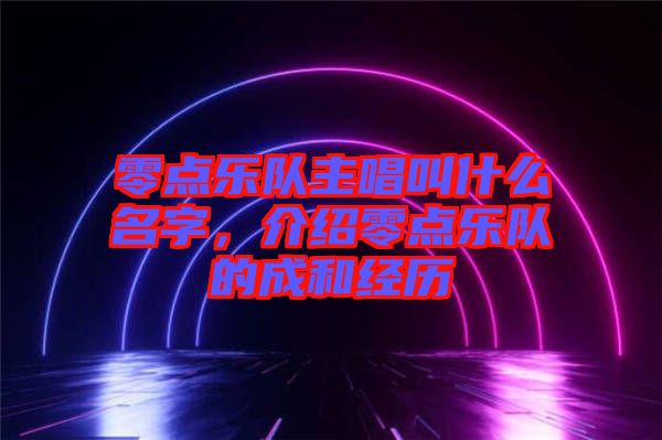 零點(diǎn)樂(lè)隊(duì)主唱叫什么名字，介紹零點(diǎn)樂(lè)隊(duì)的成和經(jīng)歷