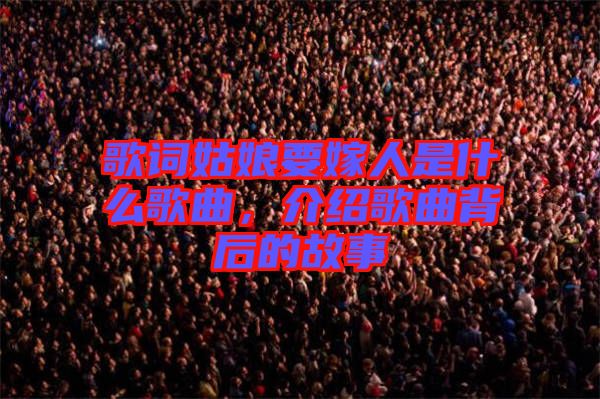 歌詞姑娘要嫁人是什么歌曲，介紹歌曲背后的故事