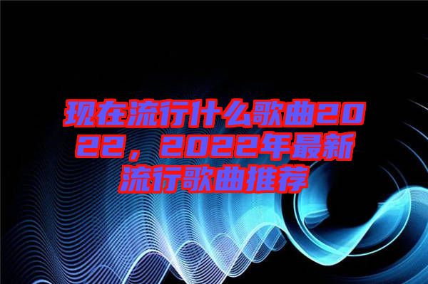 現(xiàn)在流行什么歌曲2022，2022年最新流行歌曲推薦