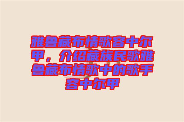 雅魯藏布情歌容中爾甲，介紹藏族民歌雅魯藏布情歌中的歌手容中爾甲