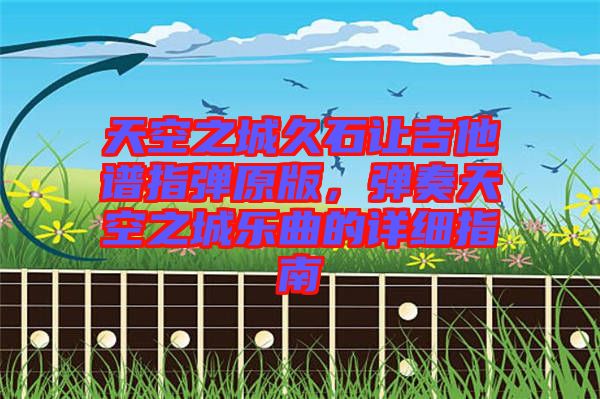 天空之城久石讓吉他譜指彈原版，彈奏天空之城樂曲的詳細指南