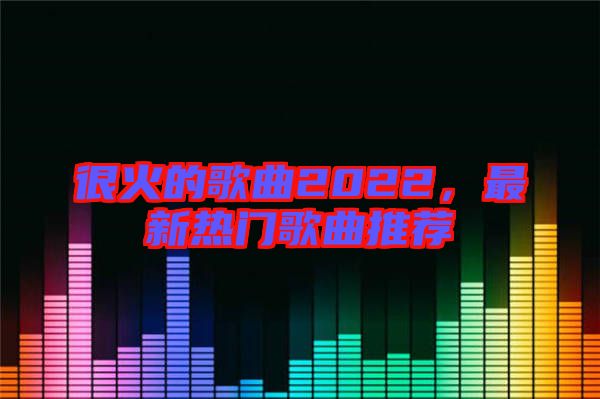 很火的歌曲2022，最新熱門歌曲推薦