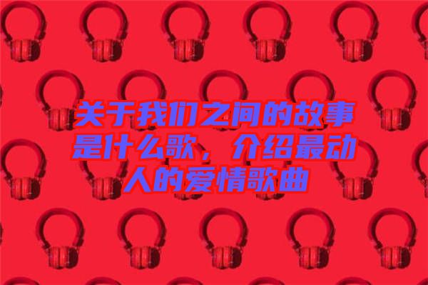 關于我們之間的故事是什么歌，介紹最動人的愛情歌曲