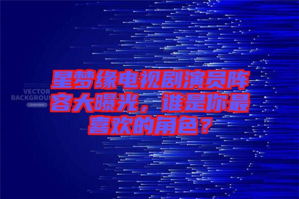 星夢(mèng)緣電視劇演員陣容大曝光，誰是你最喜歡的角色？