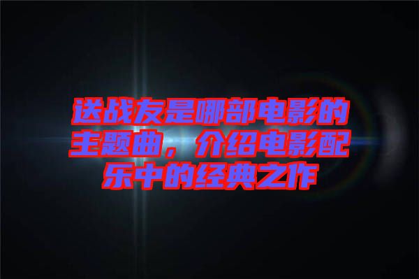 送戰(zhàn)友是哪部電影的主題曲，介紹電影配樂中的經(jīng)典之作