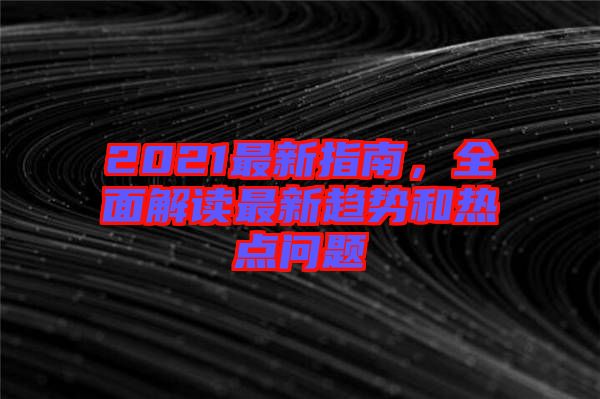 2021最新指南，全面解讀最新趨勢和熱點(diǎn)問題