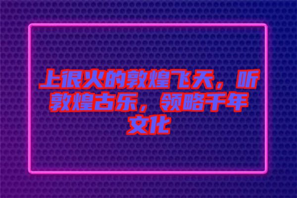 上很火的敦煌飛天，聽敦煌古樂，領(lǐng)略千年文化