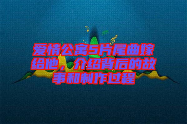 愛情公寓5片尾曲嫁給他，介紹背后的故事和制作過程