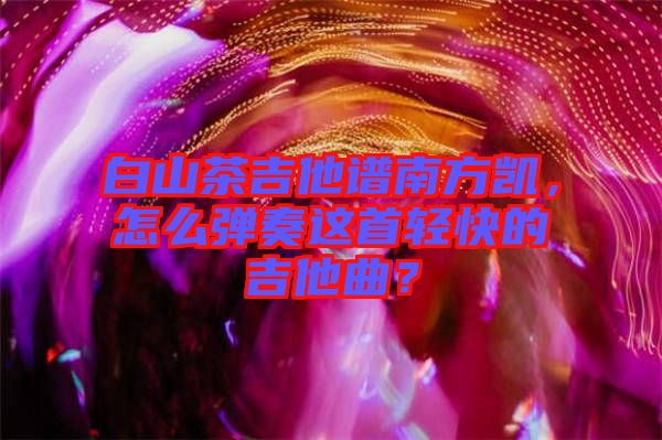 白山茶吉他譜南方凱，怎么彈奏這首輕快的吉他曲？