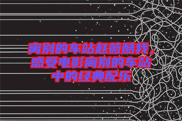 離別的車站趙薇酷我，感受電影離別的車站中的經(jīng)典配樂