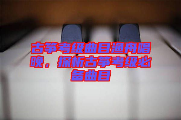 古箏考級曲目漁舟唱晚，探析古箏考級必備曲目