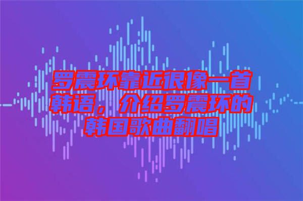 羅震環(huán)靠近很像一首韓語，介紹羅震環(huán)的韓國歌曲翻唱