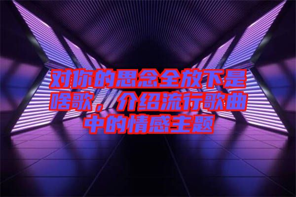 對你的思念全放下是啥歌，介紹流行歌曲中的情感主題