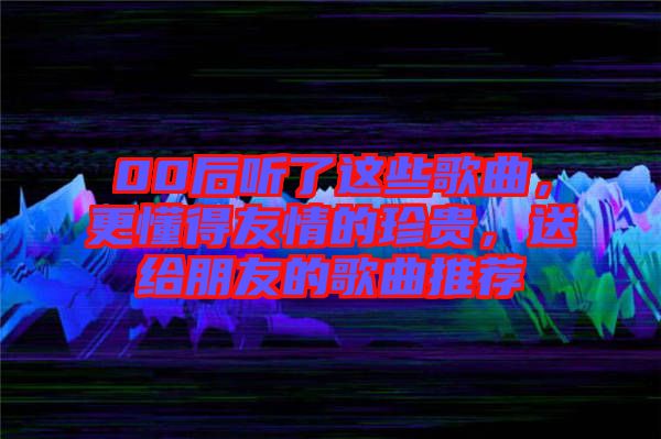 00后聽了這些歌曲，更懂得友情的珍貴，送給朋友的歌曲推薦