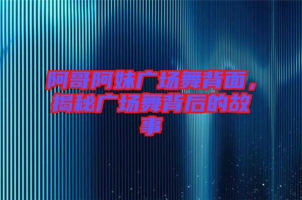 阿哥阿妹廣場舞背面，揭秘廣場舞背后的故事