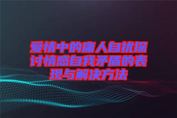 愛情中的庸人自擾探討情感自我矛盾的表現與解決方法