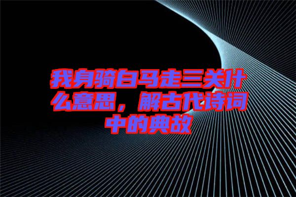 我身騎白馬走三關(guān)什么意思，解古代詩詞中的典故