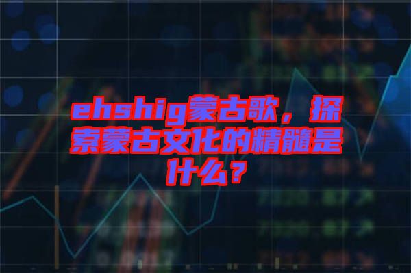 ehshig蒙古歌，探索蒙古文化的精髓是什么？