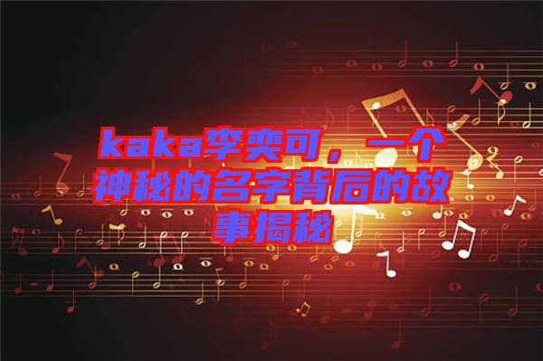 kaka李奕可，一個神秘的名字背后的故事揭秘