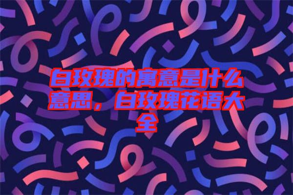 白玫瑰的寓意是什么意思，白玫瑰花語(yǔ)大全