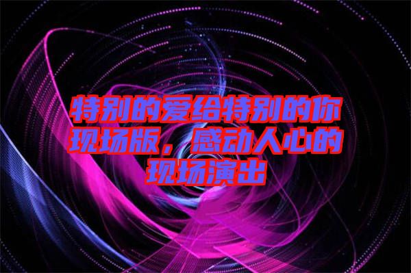 特別的愛給特別的你現(xiàn)場(chǎng)版，感動(dòng)人心的現(xiàn)場(chǎng)演出