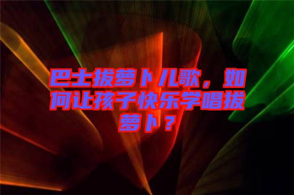 巴士拔蘿卜兒歌，如何讓孩子快樂學(xué)唱拔蘿卜？